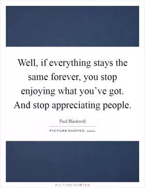 Well, if everything stays the same forever, you stop enjoying what you’ve got. And stop appreciating people Picture Quote #1