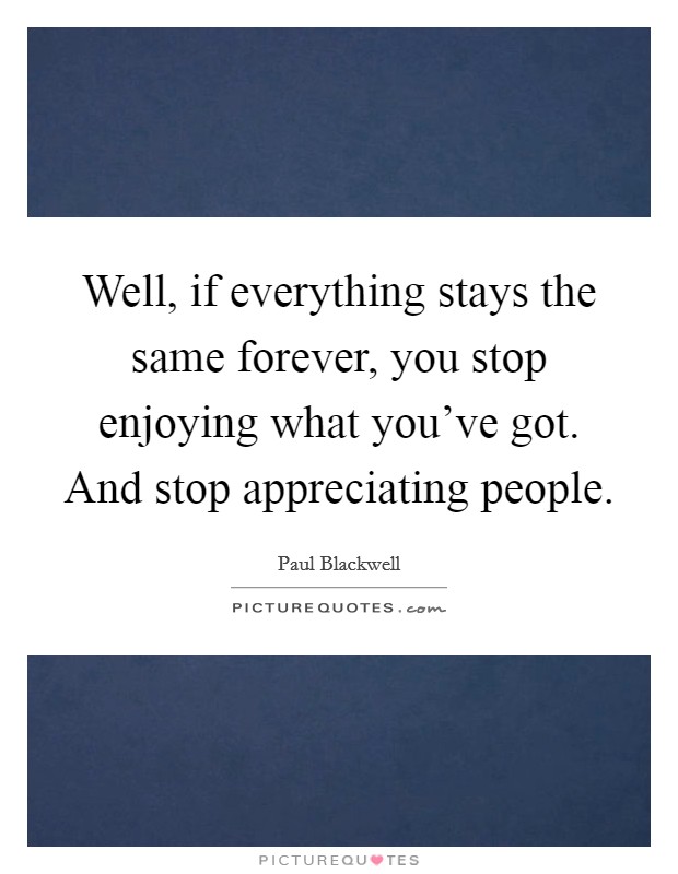 Well, if everything stays the same forever, you stop enjoying what you've got. And stop appreciating people Picture Quote #1