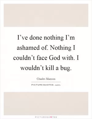 I’ve done nothing I’m ashamed of. Nothing I couldn’t face God with. I wouldn’t kill a bug Picture Quote #1