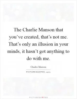 The Charlie Manson that you’ve created, that’s not me. That’s only an illusion in your minds, it hasn’t got anything to do with me Picture Quote #1