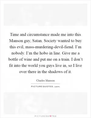 Time and circumstance made me into this Manson guy, Satan. Society wanted to buy this evil, mass-murdering-devil-fiend. I’m nobody. I’m the hobo in line. Give me a bottle of wine and put me on a train. I don’t fit into the world you guys live in, so I live over there in the shadows of it Picture Quote #1
