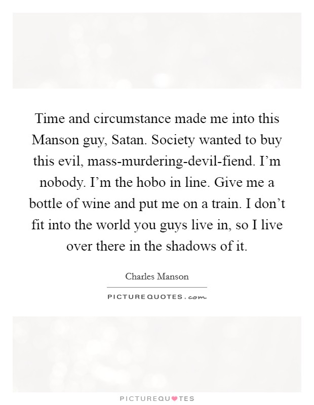 Time and circumstance made me into this Manson guy, Satan. Society wanted to buy this evil, mass-murdering-devil-fiend. I'm nobody. I'm the hobo in line. Give me a bottle of wine and put me on a train. I don't fit into the world you guys live in, so I live over there in the shadows of it Picture Quote #1