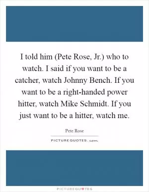 I told him (Pete Rose, Jr.) who to watch. I said if you want to be a catcher, watch Johnny Bench. If you want to be a right-handed power hitter, watch Mike Schmidt. If you just want to be a hitter, watch me Picture Quote #1