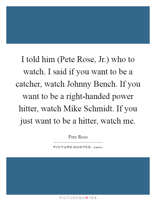 I told him (Pete Rose, Jr.) who to watch. I said if you want to be a catcher, watch Johnny Bench. If you want to be a right-handed power hitter, watch Mike Schmidt. If you just want to be a hitter, watch me Picture Quote #1