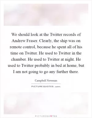 We should look at the Twitter records of Andrew Fraser. Clearly, the ship was on remote control, because he spent all of his time on Twitter. He used to Twitter in the chamber. He used to Twitter at night. He used to Twitter probably in bed at home, but I am not going to go any further there Picture Quote #1