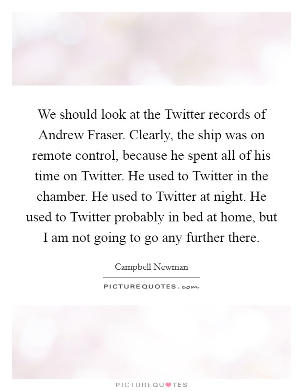 We should look at the Twitter records of Andrew Fraser. Clearly, the ship was on remote control, because he spent all of his time on Twitter. He used to Twitter in the chamber. He used to Twitter at night. He used to Twitter probably in bed at home, but I am not going to go any further there Picture Quote #1