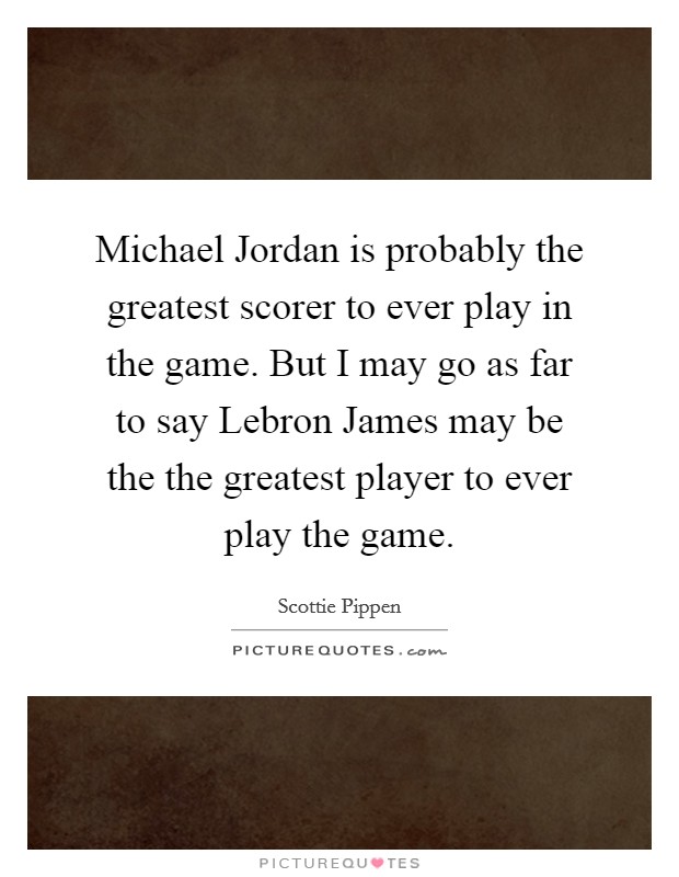 Michael Jordan is probably the greatest scorer to ever play in the game. But I may go as far to say Lebron James may be the the greatest player to ever play the game Picture Quote #1