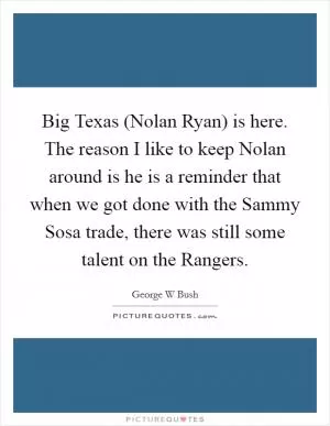 Big Texas (Nolan Ryan) is here. The reason I like to keep Nolan around is he is a reminder that when we got done with the Sammy Sosa trade, there was still some talent on the Rangers Picture Quote #1