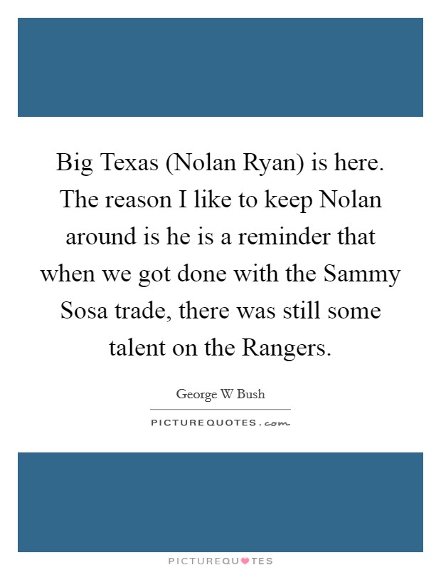 Big Texas (Nolan Ryan) is here. The reason I like to keep Nolan around is he is a reminder that when we got done with the Sammy Sosa trade, there was still some talent on the Rangers Picture Quote #1
