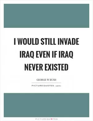 I would still invade Iraq even if Iraq never existed Picture Quote #1