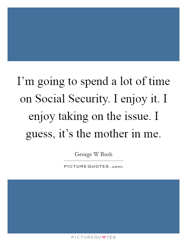 I'm going to spend a lot of time on Social Security. I enjoy it. I enjoy taking on the issue. I guess, it's the mother in me Picture Quote #1