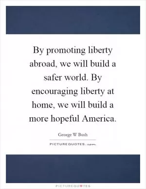 By promoting liberty abroad, we will build a safer world. By encouraging liberty at home, we will build a more hopeful America Picture Quote #1