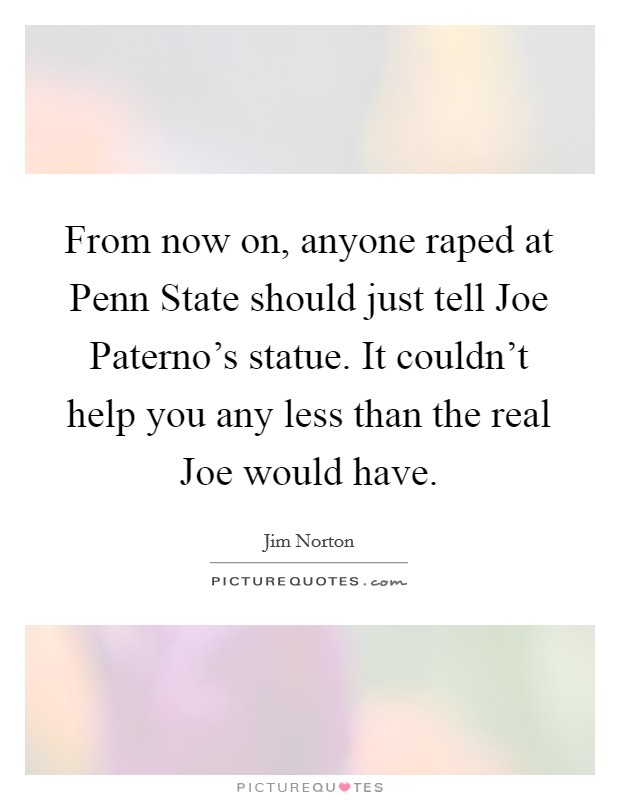 From now on, anyone raped at Penn State should just tell Joe Paterno's statue. It couldn't help you any less than the real Joe would have Picture Quote #1