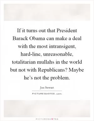 If it turns out that President Barack Obama can make a deal with the most intransigent, hard-line, unreasonable, totalitarian mullahs in the world but not with Republicans? Maybe he’s not the problem Picture Quote #1