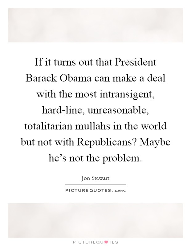 If it turns out that President Barack Obama can make a deal with the most intransigent, hard-line, unreasonable, totalitarian mullahs in the world but not with Republicans? Maybe he's not the problem Picture Quote #1
