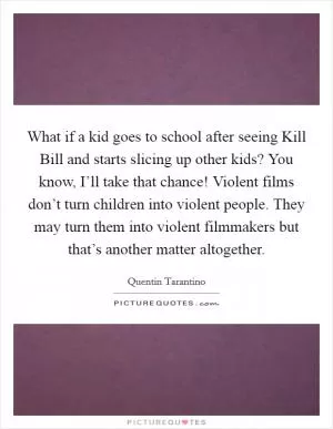What if a kid goes to school after seeing Kill Bill and starts slicing up other kids? You know, I’ll take that chance! Violent films don’t turn children into violent people. They may turn them into violent filmmakers but that’s another matter altogether Picture Quote #1