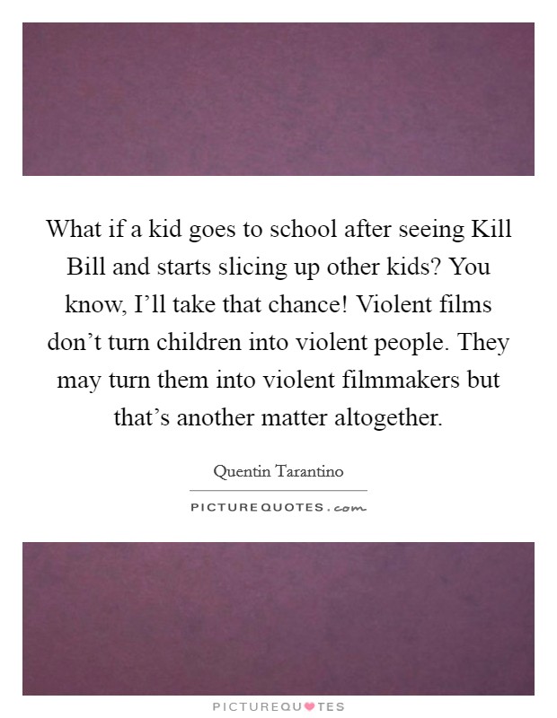 What if a kid goes to school after seeing Kill Bill and starts slicing up other kids? You know, I'll take that chance! Violent films don't turn children into violent people. They may turn them into violent filmmakers but that's another matter altogether Picture Quote #1