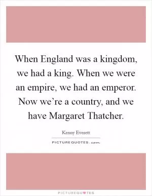 When England was a kingdom, we had a king. When we were an empire, we had an emperor. Now we’re a country, and we have Margaret Thatcher Picture Quote #1