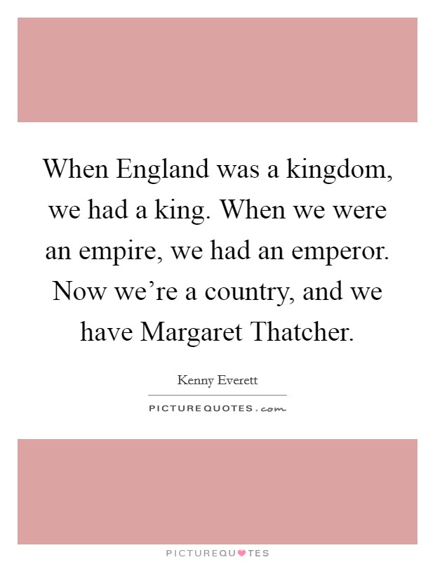 When England was a kingdom, we had a king. When we were an empire, we had an emperor. Now we're a country, and we have Margaret Thatcher Picture Quote #1