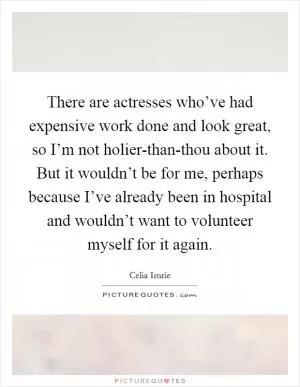 There are actresses who’ve had expensive work done and look great, so I’m not holier-than-thou about it. But it wouldn’t be for me, perhaps because I’ve already been in hospital and wouldn’t want to volunteer myself for it again Picture Quote #1