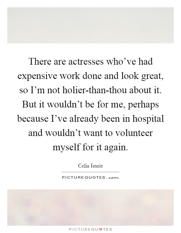 There are actresses who've had expensive work done and look great, so I'm not holier-than-thou about it. But it wouldn't be for me, perhaps because I've already been in hospital and wouldn't want to volunteer myself for it again Picture Quote #1