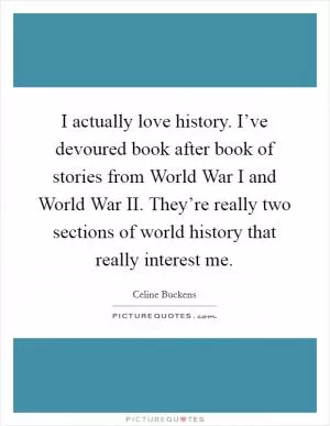 I actually love history. I’ve devoured book after book of stories from World War I and World War II. They’re really two sections of world history that really interest me Picture Quote #1