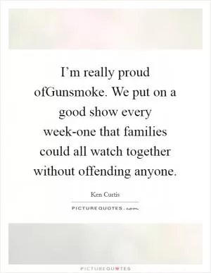 I’m really proud ofGunsmoke. We put on a good show every week-one that families could all watch together without offending anyone Picture Quote #1