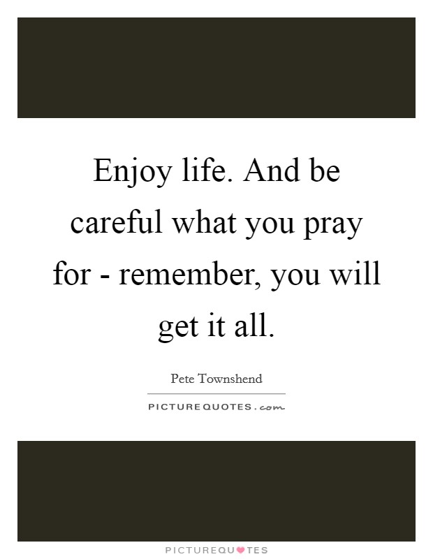 Enjoy life. And be careful what you pray for - remember, you will get it all Picture Quote #1