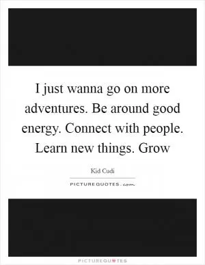 I just wanna go on more adventures. Be around good energy. Connect with people. Learn new things. Grow Picture Quote #1