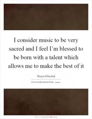 I consider music to be very sacred and I feel I’m blessed to be born with a talent which allows me to make the best of it Picture Quote #1