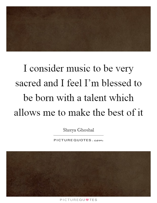I consider music to be very sacred and I feel I'm blessed to be born with a talent which allows me to make the best of it Picture Quote #1