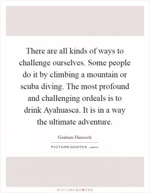 There are all kinds of ways to challenge ourselves. Some people do it by climbing a mountain or scuba diving. The most profound and challenging ordeals is to drink Ayahuasca. It is in a way the ultimate adventure Picture Quote #1