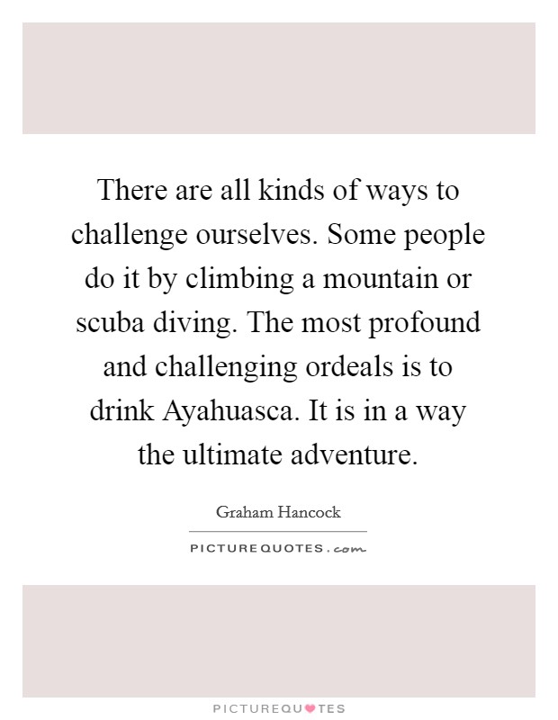 There are all kinds of ways to challenge ourselves. Some people do it by climbing a mountain or scuba diving. The most profound and challenging ordeals is to drink Ayahuasca. It is in a way the ultimate adventure Picture Quote #1