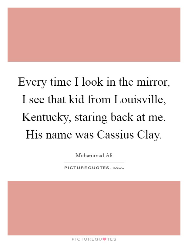 Every time I look in the mirror, I see that kid from Louisville, Kentucky, staring back at me. His name was Cassius Clay Picture Quote #1