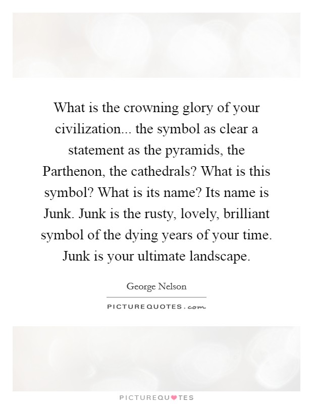 What is the crowning glory of your civilization... the symbol as clear a statement as the pyramids, the Parthenon, the cathedrals? What is this symbol? What is its name? Its name is Junk. Junk is the rusty, lovely, brilliant symbol of the dying years of your time. Junk is your ultimate landscape Picture Quote #1