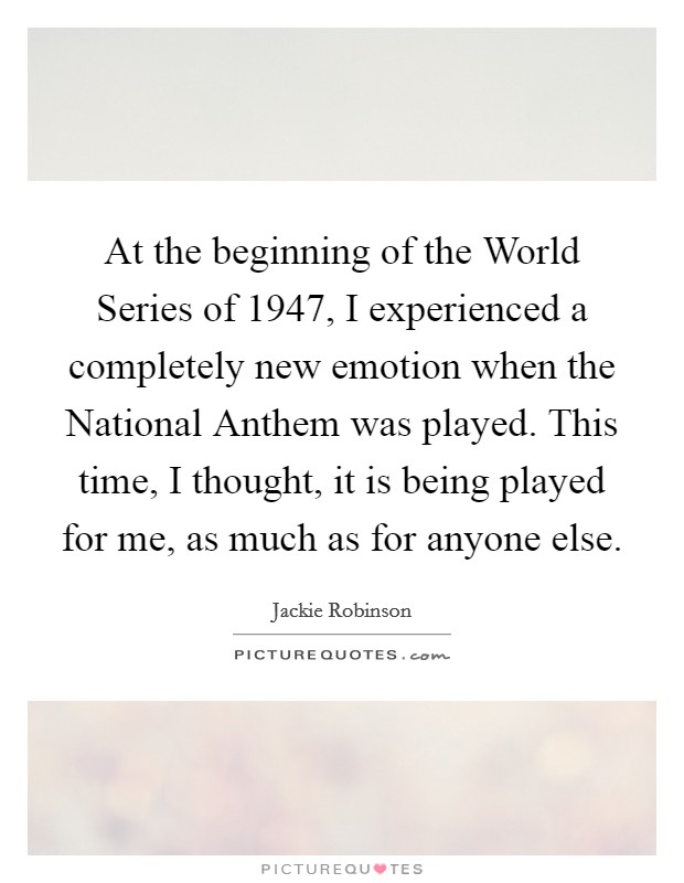 At the beginning of the World Series of 1947, I experienced a completely new emotion when the National Anthem was played. This time, I thought, it is being played for me, as much as for anyone else Picture Quote #1