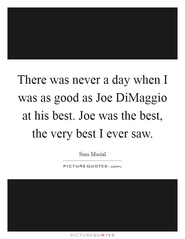There was never a day when I was as good as Joe DiMaggio at his best. Joe was the best, the very best I ever saw Picture Quote #1