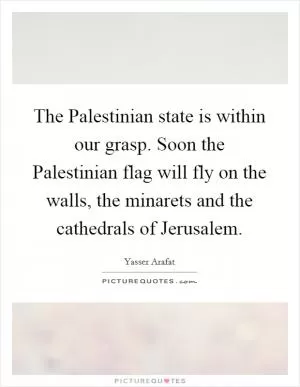 The Palestinian state is within our grasp. Soon the Palestinian flag will fly on the walls, the minarets and the cathedrals of Jerusalem Picture Quote #1