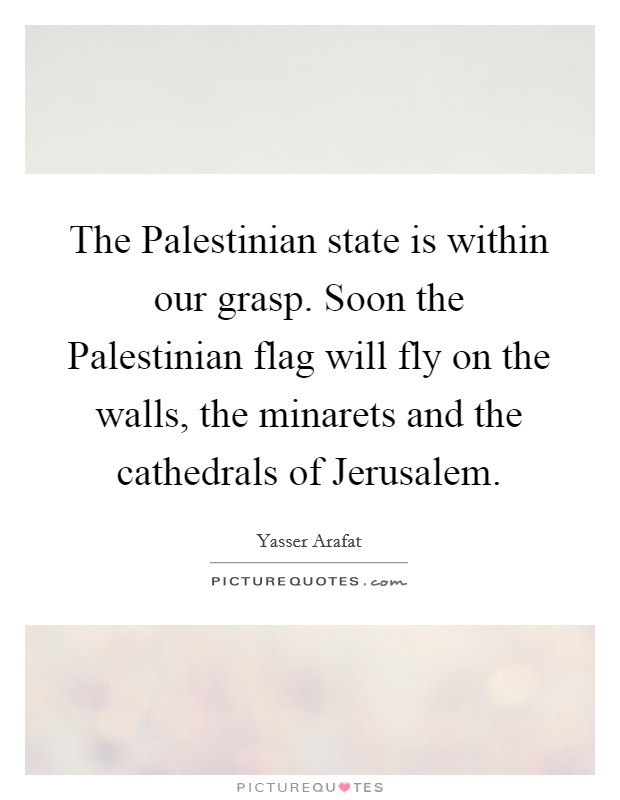 The Palestinian state is within our grasp. Soon the Palestinian flag will fly on the walls, the minarets and the cathedrals of Jerusalem Picture Quote #1