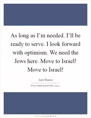 As long as I’m needed. I’ll be ready to serve. I look forward with optimism. We need the Jews here. Move to Israel! Move to Israel! Picture Quote #1