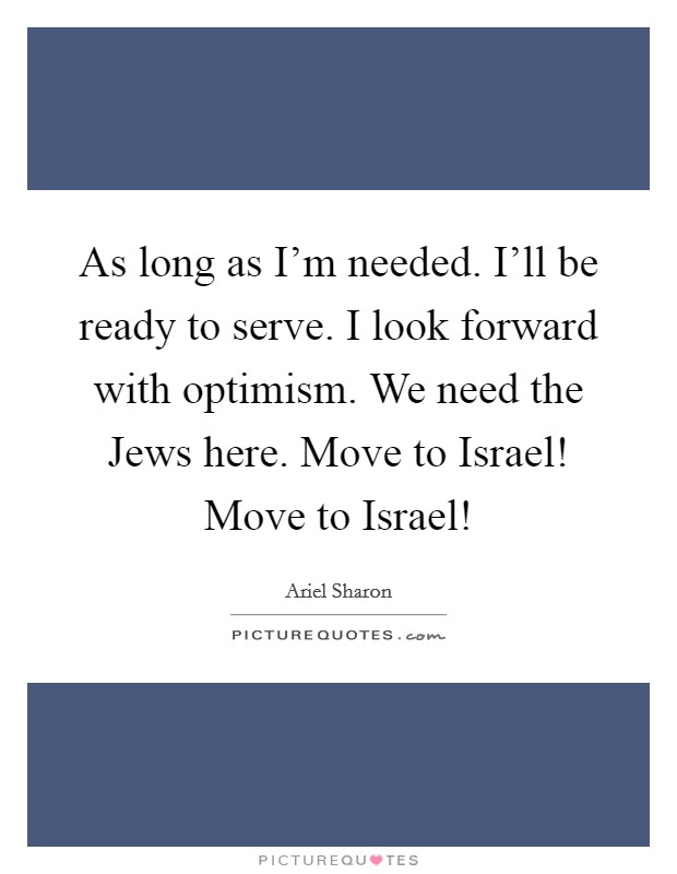 As long as I'm needed. I'll be ready to serve. I look forward with optimism. We need the Jews here. Move to Israel! Move to Israel! Picture Quote #1