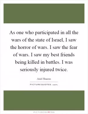 As one who participated in all the wars of the state of Israel, I saw the horror of wars. I saw the fear of wars. I saw my best friends being killed in battles. I was seriously injured twice Picture Quote #1