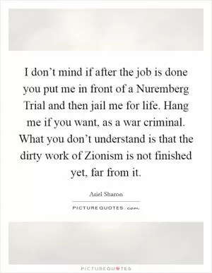 I don’t mind if after the job is done you put me in front of a Nuremberg Trial and then jail me for life. Hang me if you want, as a war criminal. What you don’t understand is that the dirty work of Zionism is not finished yet, far from it Picture Quote #1