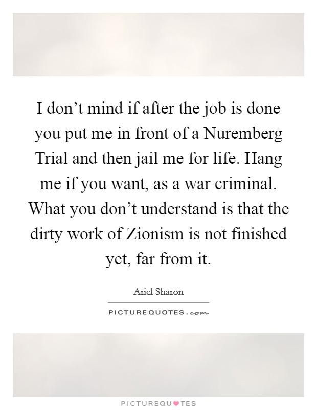 I don't mind if after the job is done you put me in front of a Nuremberg Trial and then jail me for life. Hang me if you want, as a war criminal. What you don't understand is that the dirty work of Zionism is not finished yet, far from it Picture Quote #1