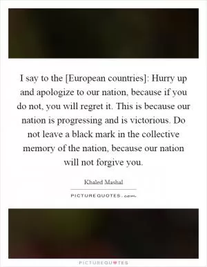 I say to the [European countries]: Hurry up and apologize to our nation, because if you do not, you will regret it. This is because our nation is progressing and is victorious. Do not leave a black mark in the collective memory of the nation, because our nation will not forgive you Picture Quote #1