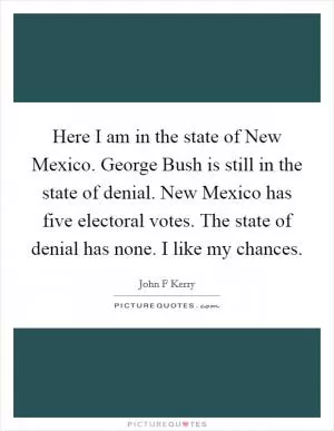 Here I am in the state of New Mexico. George Bush is still in the state of denial. New Mexico has five electoral votes. The state of denial has none. I like my chances Picture Quote #1