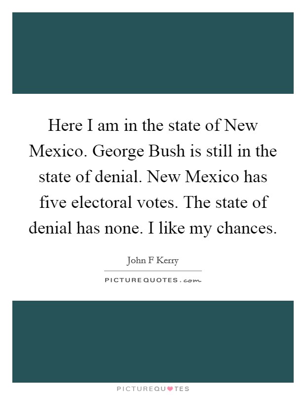 Here I am in the state of New Mexico. George Bush is still in the state of denial. New Mexico has five electoral votes. The state of denial has none. I like my chances Picture Quote #1