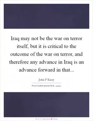 Iraq may not be the war on terror itself, but it is critical to the outcome of the war on terror, and therefore any advance in Iraq is an advance forward in that Picture Quote #1