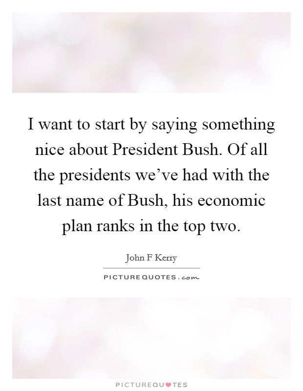 I want to start by saying something nice about President Bush. Of all the presidents we've had with the last name of Bush, his economic plan ranks in the top two Picture Quote #1