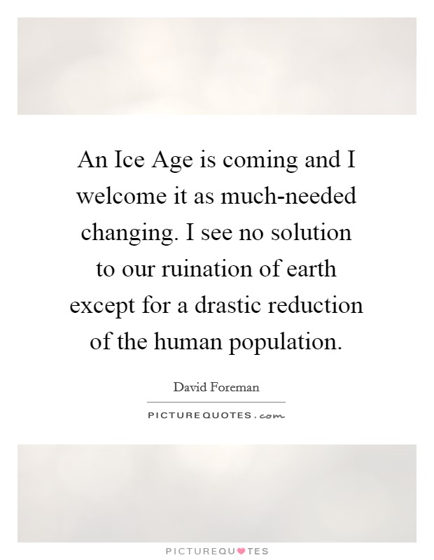 An Ice Age is coming and I welcome it as much-needed changing. I see no solution to our ruination of earth except for a drastic reduction of the human population Picture Quote #1